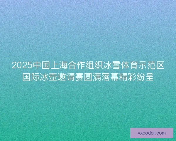 2025中国上海合作组织冰雪体育示范区国际冰壶邀请赛圆满落幕精彩纷呈