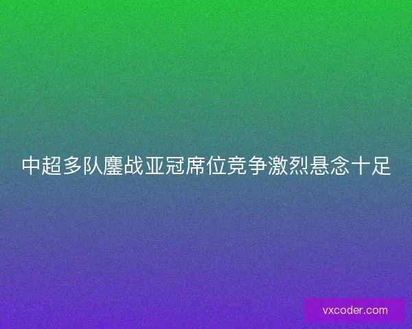 中超多队鏖战亚冠席位竞争激烈悬念十足