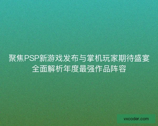 聚焦PSP新游戏发布与掌机玩家期待盛宴全面解析年度最强作品阵容